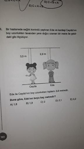 D) C<B<A
E) C<A<B
Bir hastanede sağlık kontrolü yaptıran Eda ve kardeşi Ceyda'nın
boy uzunlukları tavandan yere doğru uzanan bir metre ile şekil-
deki gibi ölçülüyor.
2,9 m
3,5 m
Eda
Ceyda
Eda ile Ceyda'nın boy uzunlukları toplamı 3,8 metredir.
Buna göre, 