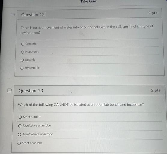 Take Quiz
Question 12
2 pts
There is no net movement of water into or out of cells when the cells are in which type of
environment?
O Osmotic
Hypotonic
Isotonic
O Hypertonic
Question 13
2 pts
Which of the following CANNOT be isolated at an open lab bench and incubator?
Strict aerobe
Facultative anaerobe
Aerotolerant anaerobe
Strict anaerobe