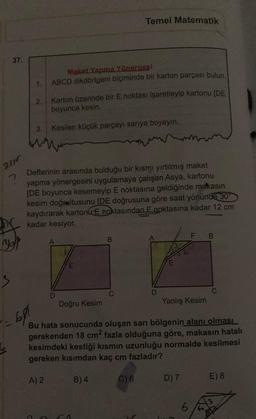 Temel Matematik
37
Maket Yapma Yönerses!
ABCD dikdörtgeni biçiminde bir karton parçası bulun.
1.
2.
Karton üzerinde bir E noktası işaretleyip kartonu (DE
boyunca kesin.
3.
Kesilen küçük parçayı sarıya boyayın.
w
rum
2790
2
Defterinin arasinda bulduğu bir kısmı yırtılmış maket
yapma yönergesini uygulamaya çalışan Asya, kartonu
[DE boyunca kesemeyip E noktasına geldiğinde makasın
kesim doğrultusunu
(DE doğrusuna göre saat yönünde
30
kaydırarak kartoni E noktasından E noktasına kadar 12 cm
kadar kesiyor.
F
B
B
Bot
E
E
s
C
C
D
Doğru Kesim
Yanlış Kesim
691
Bu hata sonucunda oluşan sarı bölgenin alanı olması
gerekenden 18 cmº fazla olduğuna göre, makasin hatalı
kesimdeki kestiği kısmın uzunluğu normalde kesilmesi
gereken kısımdan kaç cm fazladır?
A) 2
B) 4
C) 6
D) 7
E) 8
6