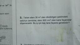 dir ve "m2" ile
renin alani
2. Taban alanı 36 m2 olan dikdörtgen şeklindeki
salonun zeminine, alanı 900 cm2 olan kare fayanslar
döşenecektir. Bu iş için kaç tane fayans gereklidir?
72, küçük
erini kullanırız.
mm
72
2
Dikdrtoon Lidal:
