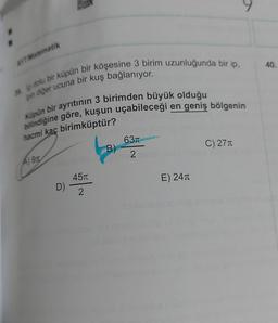 AYT. Matematik
40.
in diğer ucuna bir kuş bağlanıyor.
e dolu bir küpün bir köşesine 3 birim uzunluğunda bir ip,
bilindiğine göre, kuşun uçabileceği en geniş bölgenin
Küpün bir ayrıtının 3 birimden büyük olduğu
hacmi kaç birimküptür?
631
B)
C) 271
2
Agn
451
E) 241
D)
2