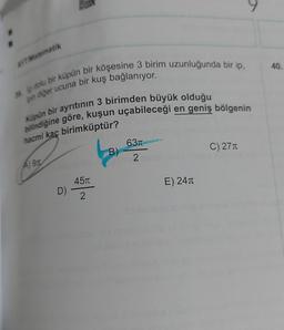 AYT. Matematik
40.
in diğer ucuna bir kuş bağlanıyor.
e dolu bir küpün bir köşesine 3 birim uzunluğunda bir ip,
bilindiğine göre, kuşun uçabileceği en geniş bölgenin
Küpün bir ayrıtının 3 birimden büyük olduğu
hacmi kaç birimküptür?
631
B)
C) 271
2
Agn
451
E) 241
D)
2
