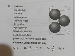 10. Şekildeki
dik silindirin
içerisine
tabanlara ve
birbirine teget
üç eş küre
yerleştiriliyor.
Kürelerin yarıçapı
5 cm ve silindirin
yüksekliği 26 cm olduğuna göre,
silindirin yarıçapı kaç cm dir?
15
A) 6
) C) 8 D) 12 E) 9
2
B)