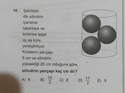 10. Şekildeki
dik silindirin
içerisine
tabanlara ve
birbirine teget
üç eş küre
yerleştiriliyor.
Kürelerin yarıçapı
5 cm ve silindirin
yüksekliği 26 cm olduğuna göre,
silindirin yarıçapı kaç cm dir?
15
A) 6
) C) 8 D) 12 E) 9
2
B)
