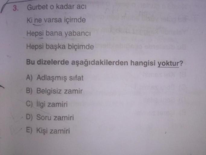 3. Gurbet o kadar acı
Ki ne varsa içimde
Hepsi bana yabancı
Hepsi başka biçimde
Bu dizelerde aşağıdakilerden hangisi yoktur?
A) Adlaşmış sifat
B) Belgisiz zamir
C) ligi zamiri
D) Soru zamiri
E) Kişi zamiri