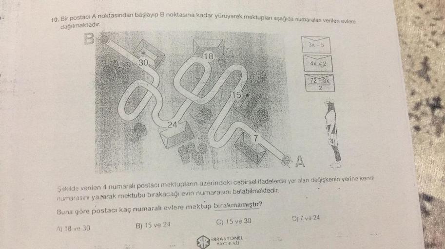 10. Bir postaci A noktasından başlayıp B noktasına kadar yürüyerek mektupları aşağıda numaraları verilen evlere
dağıtmaktadır.
B
3x - 5
18
30
4x + 2
72 - 3x
2
15
241
7
Şekilde verilen 4 numaralı postacı mektuplann üzerindeki cebirsel ifadelerde yer alan de