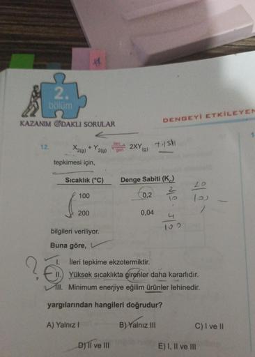 11
2.
bölüm
KAZANIM ODAKLI SORULAR
DENGEYİ ETKİLEYEN
Heri
12.
X2(9)
+Y2(g)
2XY
tishi
gen
(9)
tepkimesi için,
Sıcaklık (°C)
Denge Sabiti (K)
2
0,2
20
100
200
0,04
512
bilgileri veriliyor.
Buna göre,
I. İleri tepkime ekzotermiktir.
II. Yüksek sıcaklıkta gire