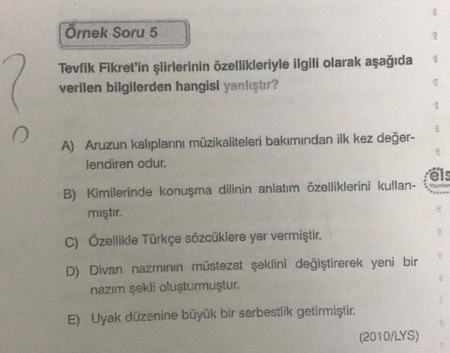 Örnek Soru 5
3
Tevfik Fikret'in şiirlerinin özellikleriyle ilgili olarak aşağıda
verilen bilgilerden hangisi yanlıştır?
2
>
n
A) Aruzun kalıplarını müzikaliteleri bakımından ilk kez değer-
lendiren odur.
3
els
Yayanter
B) Kimilerinde konuşma dilinin anlatı