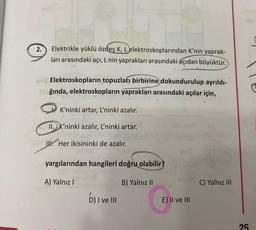 2.
Elektrikle yüklü özdeş K, L elektroskoplarından K'nin yaprak-
ları arasındaki açı, L nin yaprakları arasındaki açıdan büyüktür.
Elektroskopların topuzları birbirine dokundurulup ayrıldı-
Sğında, elektroskopların yaprakları arasındaki açılar için,
K'ninki artar, L'ninki azalır.
II. K'ninki azalır, L'ninki artar.
W. Her ikisininki de azalır.
yargılarından hangileri doğru olabilir?
A) Yalnız !
B) Yalnız II
C) Yalnız III
D) I ve III
G
E) II ve III
25
