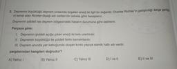 2. Depremin büyüklüğü deprem sırasında boşalan enerji ile ilgili bir değerdir. Charles Richter'in geliştirdiği dalga genliği.
ni temel alan Richter ölçeği adı verilen bir cetvele göre hesaplanır.
Depremin şiddeti ise deprem bölgesindeki hasarın durumuna göre belirlenir.
Parçaya göre;
1. Depremin şiddeti açığa çıkan enerji ile ters orantılıdır.
II. Depremin büyüklüğü ile şiddeti farklı kavramlardır.
III. Deprem anında yer kabuğunda oluşan kırıklı yapıya sismik hattı adı verilir.
yargılarından hangileri doğrudur?
A) Yalnız
B) Yalnız 11
C) Yalnız III
D) I ve 11
E) II ve III