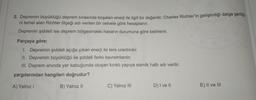 2. Depremin büyüklüğü deprem sırasında boşalan enerji ile ilgili bir değerdir. Charles Richter'in geliştirdiği dalga genliği.
ni temel alan Richter ölçeği adı verilen bir cetvele göre hesaplanır.
Depremin şiddeti ise deprem bölgesindeki hasarın durumuna göre belirlenir.
Parçaya göre;
1. Depremin şiddeti açığa çıkan enerji ile ters orantılıdır.
II. Depremin büyüklüğü ile şiddeti farklı kavramlardır.
III. Deprem anında yer kabuğunda oluşan kırıklı yapıya sismik hattı adı verilir.
yargılarından hangileri doğrudur?
A) Yalnız
B) Yalnız 11
C) Yalnız III
D) I ve 11
E) II ve III
