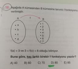 12. Aşağıda A kümesinden B kümesine tanımlı f fonksiyonu
verilmiştir.
(
A
f
B.
• a
a
• b
• 1
• 2
• 3
• 4
• 5
• 6
• 7
•c C
• d
f(a) <3 ve 3 <f(c) < 6 olduğu biliniyor.
<
Buna göre, kaç farklı birebir f fonksiyonu yazılır?
A) 40
B) 60
C) 70
D) 80
E) 85
