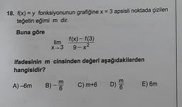 18. f(x) = y fonksiyonunun grafiğine x = 3 apsisli noktada çizilen
teğetin eğimi m dir.
Buna göre
lim
X-3
f(x)-f(3)
9-x2
.
ifadesinin m cinsinden değeri aşağıdakilerden
hangisidir?
m
B)-6
A) -6m
-
C) m+6
D)
E) 6m
