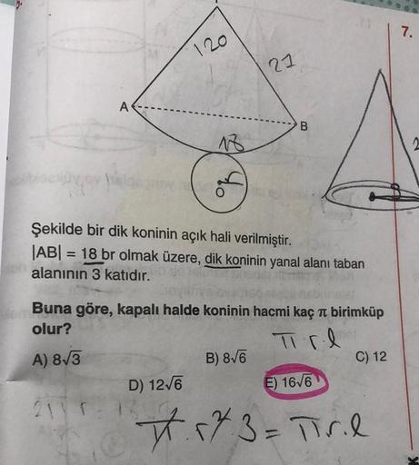 7.
120
21
A
B
AR
Şekilde bir dik koninin açık hali verilmiştir.
JABI = 18 br olmak üzere, dik koninin yanal alanı taban
alanının 3 katıdır.
e Buna göre, kapalı halde koninin hacmi kaç īt birimküp
olur?
Tirl
B) 8/6
C) 12
D) 12/6
E) 16/6
2111
A) 8/3
t.
23=Ti