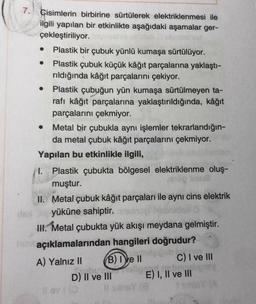 .
7. Cisimlerin birbirine sürtülerek elektriklenmesi ile
ilgili yapılan bir etkinlikte aşağıdaki aşamalar ger-
çekleştiriliyor.
Plastik bir çubuk yünlü kumaşa sürtülüyor.
Plastik çubuk küçük kâğıt parçalarına yaklaştı-
rıldığında kâğıt parçalarını çekiyor.
Plastik çubuğun yün kumaşa sürtülmeyen ta-
rafı kâğıt parçalarına yaklaştırıldığında, kâğıt
parçalarını çekmiyor.
• Metal bir çubukla aynı işlemler tekrarlandığın-
da metal çubuk kâğıt parçalarını çekmiyor.
Yapılan bu etkinlikle ilgili,
I. Plastik çubukta bölgesel elektriklenme oluş-
muştur.
II. Metal çubuk kâğıt parçaları ile aynı cins elektrik
yüküne sahiptir.
III. Metal çubukta yük akışı meydana gelmiştir.
açıklamalarından hangileri doğrudur?
Dob
A) Yalnız II B) IVe 11 C) I ve III
D) II ve III E) I, II ve III
sy
ov
