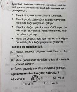 .
7. Cisimlerin birbirine sürtülerek elektriklenmesi ile
ilgili yapılan bir etkinlikte aşağıdaki aşamalar ger-
çekleştiriliyor.
Plastik bir çubuk yünlü kumaşa sürtülüyor.
Plastik çubuk küçük kâğıt parçalarına yaklaştı-
rıldığında kâğıt parçalarını çekiyor.
Plastik çubuğun yün kumaşa sürtülmeyen ta-
rafı kâğıt parçalarına yaklaştırıldığında, kâğıt
parçalarını çekmiyor.
• Metal bir çubukla aynı işlemler tekrarlandığın-
da metal çubuk kâğıt parçalarını çekmiyor.
Yapılan bu etkinlikle ilgili,
I. Plastik çubukta bölgesel elektriklenme oluş-
muştur.
II. Metal çubuk kâğıt parçaları ile aynı cins elektrik
yüküne sahiptir.
III. Metal çubukta yük akışı meydana gelmiştir.
açıklamalarından hangileri doğrudur?
Dob
A) Yalnız II B) IVe 11 C) I ve III
D) II ve III E) I, II ve III
sy
ov
