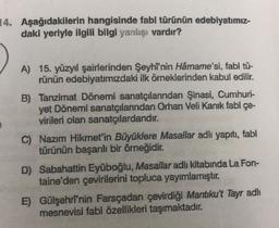 14. Aşağıdakilerin hangisinde fabl türünün edebiyatımız-
daki yeriyle ilgili bilgi yanlışı vardır?
A) 15. yüzyıl şairlerinden Şeyhi'nin Hârname'si, fabl tü-
rünün edebiyatimizdaki ilk örneklerinden kabul edilir.
B) Tanzimat Dönemi sanatçılarından Şinasi, Cumhuri-
yet Dönemi sanatçılarından Orhan Veli Kanık fabl çe-
virileri olan sanatçılardandır.
C) Nazım Hikmet'in Büyüklere Masallar adlı yapıtı, fabl
türünün başarılı bir örneğidir.
D) Sabahattin Eyüboğlu, Masallar adlı kitabında La Fon-
taine'den çevirilerini topluca yayımlamıştır.
E) Gülşehrî'nin Farsçadan çevirdiği Mantıku't Tayr adlı
mesnevisi fabl özellikleri taşımaktadır
.