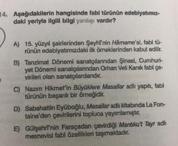 14. Aşağıdakilerin hangisinde fabl türünün edebiyatımız-
daki yeriyle ilgili bilgi yanlışı vardır?
A) 15. yüzyıl şairlerinden Şeyhi'nin Hârname'si, fabl tü-
rünün edebiyatimizdaki ilk örneklerinden kabul edilir.
B) Tanzimat Dönemi sanatçılarından Şinasi, Cumhuri-
yet Dönemi sanatçılarından Orhan Veli Kanık fabl çe-
virileri olan sanatçılardandır.
C) Nazım Hikmet'in Büyüklere Masallar adlı yapıtı, fabl
türünün başarılı bir örneğidir.
D) Sabahattin Eyüboğlu, Masallar adlı kitabında La Fon-
taine'den çevirilerini topluca yayımlamıştır.
E) Gülşehrî'nin Farsçadan çevirdiği Mantıku't Tayr adlı
mesnevisi fabl özellikleri taşımaktadır
.
