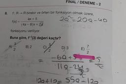 FINAL / DENEME - 2
ax + 5
f: R - birebir ve örten bir fonksiyon olmak üzere,
20%208-uo
f(x) =
(4a - 8)+22
fonksiyonu veriliyor.
Buna göre, f'(3) değeri kaçtır?
3
5
A)
B) 2 C)
D) 3
2
2
2
-60+
E)
119-2
129410-550-12
