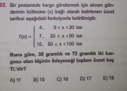 22. Bir postanede kargo göndermek için alman gün
derinin kütlesine (xbağlı alarak belirlenen ücret
tarifesi sagidaki fonksiyanla belirtilmiştir.
4 0<x<20 ise
f(z) =
7.
20 SX50 ise
10. 50 X 100 ise
Buna göre, 36 gramlık ve 72 gramlık iki kar
gosu olan kişinin ödeyeceği toplam ücret kay
TL'dir?
AJ 11
B) 15
C) 16
D) 17
E) 19