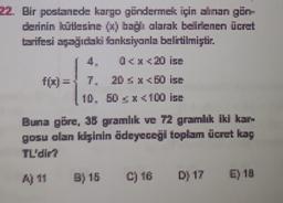 22. Bir postanede kargo göndermek için alman gün
derinin kütlesine (xbağlı alarak belirlenen ücret
tarifesi sagidaki fonksiyanla belirtilmiştir.
4 0<x<20 ise
f(z) =
7.
20 SX50 ise
10. 50 X 100 ise
Buna göre, 36 gramlık ve 72 gramlık iki kar
gosu olan kişinin ödeyeceği toplam ücret kay
TL'dir?
AJ 11
B) 15
C) 16
D) 17
E) 19
