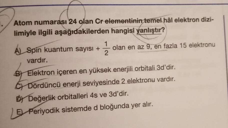 Atom numarası 24 olan Cr elementinin temel hâl elektron dizi-
limiyle ilgili aşağıdakilerden hangisi yanlıştır?
1
2
A) Spin kuantum sayısı +
vardır.
olan en az 9, en fazla 15 elektronu
B) Elektron içeren en yüksek enerjili orbitali 3d'dir.
C) Dördüncü ener