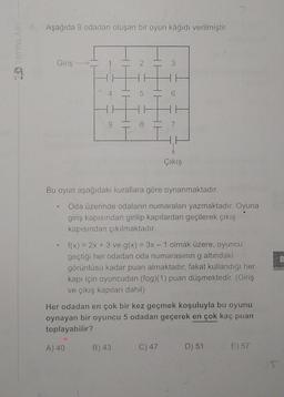 Aşağıda 9 odadan oluşan bir oyun kâğıdı verilmiştir.
CD YAYINLAR
Giriş
2
3
H
5
H
8
7
Çıkış
Bu oyun aşağıdaki kurallara göre oynanmaktadır.
Oda üzerinde odaların numaraları yazmaktadır. Oyuna
giriş kapısından girilip kapılardan geçilerek çıkış
kapısından çıkılmaktadır.
8
f(x) = 2x + 3 ve g(x) = 3x – 1 olmak üzere, oyuncu
geçtiği her odadan oda numarasının g altındaki
görüntüsü kadar puan almaktadır, fakat kullandığı her
kapı için oyuncudan (fog)(1) puan düşmektedir. (Giriş
ve çıkış kapıları dahil)
Her odadan en çok bir kez geçmek koşuluyla bu oyunu
oynayan bir oyuncu 5 odadan geçerek en çok kaç puan
toplayabilir?
A) 40
B) 43
C) 47
D) 51
E) 57
S
