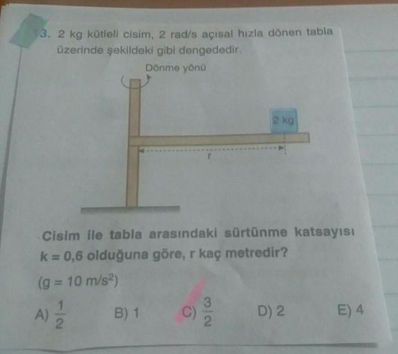 13. 2 kg kütleli cisim, 2 rad/s açısal hızla dönen tabla
üzerinde şekildeki gibi dengededir.
Dönme yöna
2 kg
Cisim ile tabla arasındaki sürtünme katsayısı
k = 0,6 olduğuna göre, r kaç metredir?
(g = 10 m/s2)
1
A)
2
A
B) 1
C)
3
2
D) 2
E) 4