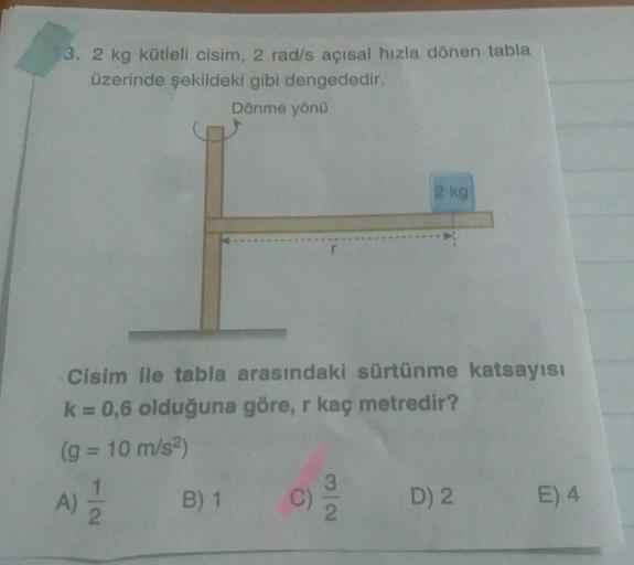 13. 2 kg kütleli cisim, 2 rad/s açısal hızla dönen tabla
üzerinde şekildeki gibi dengededir.
Dönme yöna
2 kg
Cisim ile tabla arasındaki sürtünme katsayısı
k = 0,6 olduğuna göre, r kaç metredir?
(g = 10 m/s2)
1
A)
2
A
B) 1
C)
3
2
D) 2
E) 4
