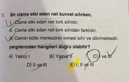 3. Bir cisme etki eden net kuvvet sıfırken,
1. Cisme etki eden net tork sıfırdır.
11. Cisme etki eden net tork sıfırdan farklıdır.
1. Cismin kütle merkezinin ivmesi sıfır ve dönmektedir.
yargılarından hangileri doğru olabilir?
A) Yalniz !
B) Yalnız TT c), ve MT
D) Il ve til
E) I, II ve III
