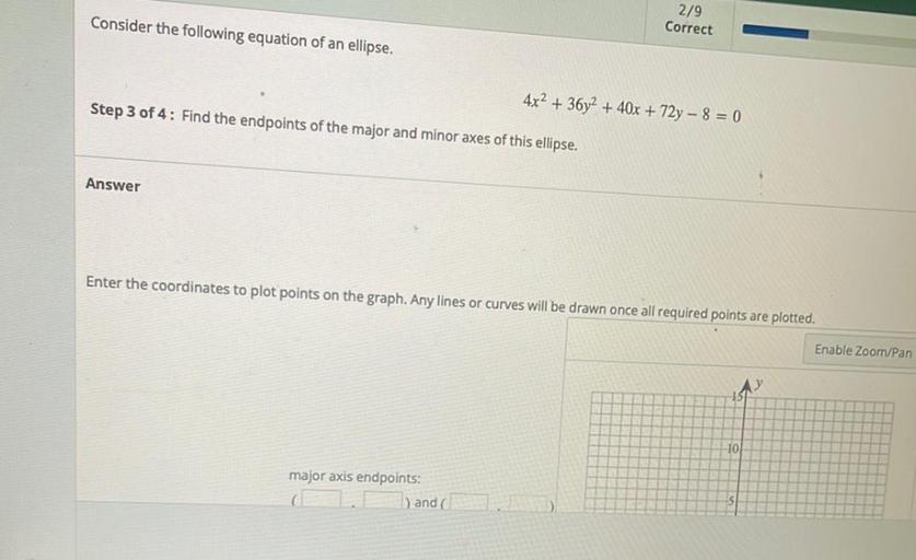 Consider the following equation of an ellipse.
2/9
Correct
4x2 + 36y2 + 40x + 72y - 8 = 0
Step 3 of 4: Find the endpoints of the major and minor axes of this ellipse.
Answer
Enter the coordinates to plot points on the graph. Any lines or curves will be drawn once all required points are plotted.
Enable Zoom/Pan
10
major axis endpoints:
) and