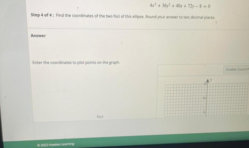 4x2 + 36y2 + 40x + 72y - 8 = 0
Step 4 of 4: Find the coordinates of the two foci of this ellipse. Round your answer to two decimal places.
Answer
Enter the coordinates to plot points on the graph.
Enable Zoom
fock:
© 2022 Hawkes Learning