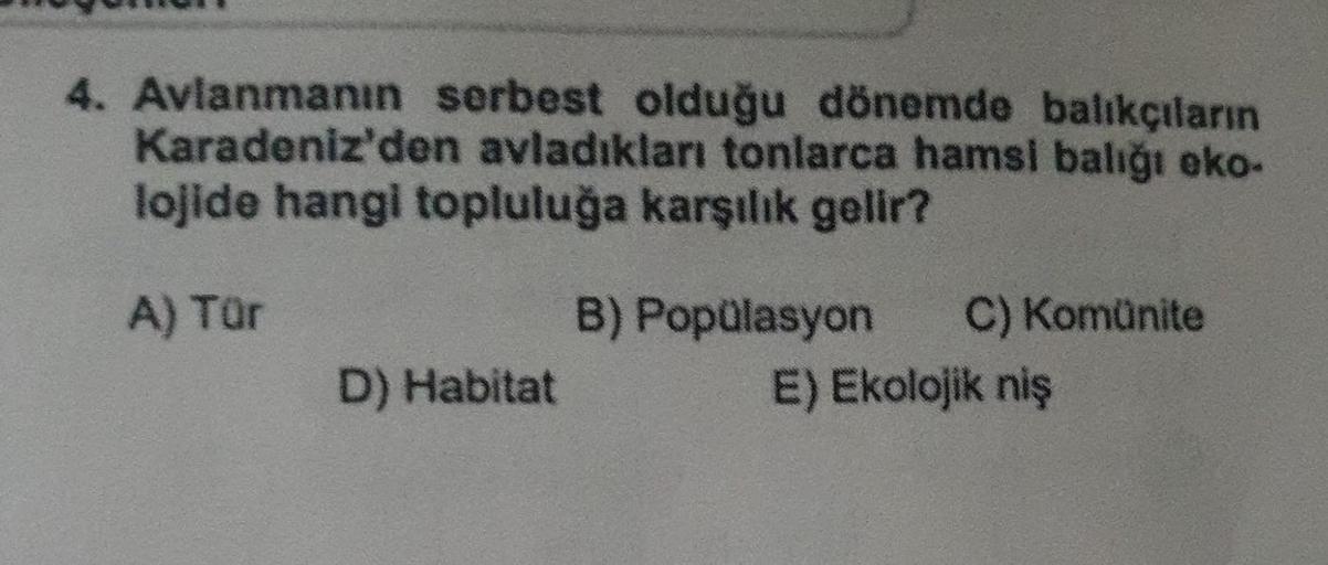4. Avlanmanın serbest olduğu dönemde balıkçıların
Karadeniz'den avladıkları tonlarca hamsi balığı eko-
lojide hangi topluluğa karşılık gelir?
A) Tör
B) Popülasyon C) Komünite
D) Habitat
E) Ekolojik niş