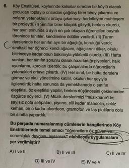 6. Köy Enstitüleri, köylerinde kalsalar sıradan bir köylü olacak
çocukları toplayıp onlardan çağdaş birer birey çıkarma ve
onların yeteneklerini ortaya çıkarmayı hedefleyen muhteşem
bir projeydi. (1) Sınıflar birer kitaplık gibiydi, herkes okurdu,
her ayın sonunda o ayin en çok okuyan öğrencileri bayrak
töreninde tanıtılır, kendilerine ödüller verilirdi. (II) Tarım
derslerinde her sınıfın ayrı bir ağaçlığı, koruluğu vardı;
siniftaki her öğrenci kendi ağacını, ağaçlarını diker, okulu
bitirinceye kadar onun bakımıyla yükümlü olurdu. (III) Hafta
sonları, her sınıfın zorunlu olarak hazırladığı piyesleri, halk
oyunlarını, koroları izlerdik; bu çalışmalarda öğrencilerin
yetenekleri ortaya çıkardı. (IV) Her sınıf, bir hafta derslere
girmez ve okul yönetimine katılır, okulun her şeyiyle
ilgilendirdi; hafta sonunda da yemekhanede o sinifin
eleştirisi, öz eleştirisi yapılır, herkes düşüncesini çekinmeden
özgürce söylerdi. (V) Müzik derslerimizi "müzikhane'de;
sayısız nota sehpaları, piyano, elli kadar mandolin, sekiz
keman, bir o kadar akordeon, gramofon ve taş plaklarla dolu
bir sınıfta yapardık.
Bu parçada numaralanmış cümlelerin hangilerinde Köy
Enstitülerinde temel amacı "öğrencilere öz güven ve
sorumluluk duygusu aşılamak” olabilecek uygulamalara
yer verilmiştir?
A) I ve II
B) II ve III
C) II ve IV
D) III ve IV
E) IV ve V