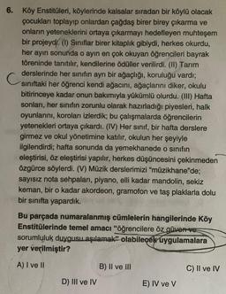 6. Köy Enstitüleri, köylerinde kalsalar sıradan bir köylü olacak
çocukları toplayıp onlardan çağdaş birer birey çıkarma ve
onların yeteneklerini ortaya çıkarmayı hedefleyen muhteşem
bir projeydi. (1) Sınıflar birer kitaplık gibiydi, herkes okurdu,
her ayın sonunda o ayin en çok okuyan öğrencileri bayrak
töreninde tanıtılır, kendilerine ödüller verilirdi. (II) Tarım
derslerinde her sınıfın ayrı bir ağaçlığı, koruluğu vardı;
siniftaki her öğrenci kendi ağacını, ağaçlarını diker, okulu
bitirinceye kadar onun bakımıyla yükümlü olurdu. (III) Hafta
sonları, her sınıfın zorunlu olarak hazırladığı piyesleri, halk
oyunlarını, koroları izlerdik; bu çalışmalarda öğrencilerin
yetenekleri ortaya çıkardı. (IV) Her sınıf, bir hafta derslere
girmez ve okul yönetimine katılır, okulun her şeyiyle
ilgilendirdi; hafta sonunda da yemekhanede o sinifin
eleştirisi, öz eleştirisi yapılır, herkes düşüncesini çekinmeden
özgürce söylerdi. (V) Müzik derslerimizi "müzikhane'de;
sayısız nota sehpaları, piyano, elli kadar mandolin, sekiz
keman, bir o kadar akordeon, gramofon ve taş plaklarla dolu
bir sınıfta yapardık.
Bu parçada numaralanmış cümlelerin hangilerinde Köy
Enstitülerinde temel amacı "öğrencilere öz güven ve
sorumluluk duygusu aşılamak” olabilecek uygulamalara
yer verilmiştir?
A) I ve II
B) II ve III
C) II ve IV
D) III ve IV
E) IV ve V
