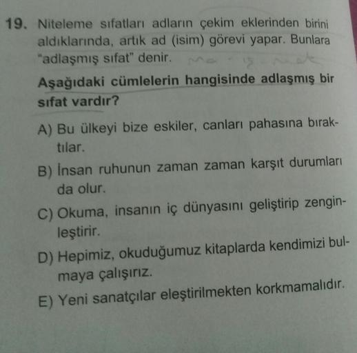 19. Niteleme sifatları adların çekim eklerinden birini
aldıklarında, artik ad (isim) görevi yapar. Bunlara
"adlaşmış sifat" denir.
Aşağıdaki cümlelerin hangisinde adlaşmış bir
sifat vardır?
A) Bu ülkeyi bize eskiler, canları pahasına bırak-
tılar.
B) Insan