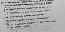 5
29. Aşağıdakilerden hangisi insanda kararlı bir iç çevre
(homeostasi) sağlanmasında doğrudan etkili değildir?
A) Sindirim atıklarının vücudun dışına atılması
BV Terleme ile su ve tuzun vücudun dışına atılması
C) Soluk verme ile karbondioksitin atılması
D) Böbreklerde idrar oluşması ile ürenin atılması
E) Vücut sıcaklığının yükselmesi ile deri yüzeyine gelen
kan miktarının artması
onzolence
san