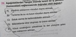 5
29. Aşağıdakilerden hangisi insanda kararlı bir iç çevre
(homeostasi) sağlanmasında doğrudan etkili değildir?
A) Sindirim atıklarının vücudun dışına atılması
BV Terleme ile su ve tuzun vücudun dışına atılması
C) Soluk verme ile karbondioksitin atılması
D) Böbreklerde idrar oluşması ile ürenin atılması
E) Vücut sıcaklığının yükselmesi ile deri yüzeyine gelen
kan miktarının artması
onzolence
san
