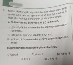 1.
Ernest Rutherford radyoaktif bir kaynaktan elde ettiği
pozitif yüklü alfa (a) işinlarını etrafı özel bir madde ile
kaplı altın levhaya göndererek bir deney yapmıştır.
E. Rutherford bu deneyde alfa (a) işınlarının,
1. çok büyük bir kısmının hiç bir sapmaya uğramadan
geçmesi,
II. çok az bir kısmının saparak geçmesi,
III. çok az bir kısmının altın levhaya çarparak geri dön-
mesi
durumlarından hangilerini gözlemlemiştir?
A) Yalnız!
B) Yalnız II
C) Yalnız III
D) I ve II
E) I, II ve III
