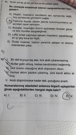 ve Sınav Hizmetleri Ger
11. Ya bir yol aç ya bir yol bul ya da yoldan çekil.
Bu cümleyle anlatılmak istenen aşağıdakilerden han-
gisidir?
A) Eleştiri, insanların kendilerini dev aynasında değil,
boy aynasında görmesini sağlar.
B) Topluma faydalı olacak işlerde bulunmuyorsanız en
azından zarar vermeyin.
C) Buluşlar, insanlığın önünü aydınlatan fenerler gibidir
ve tüm mucitler saygıdeğerdir.
D) Lafla icraat yapmaya çalışan insanların yapabileceği
en iyi şey koca bir hiçtir.
E) Önder insanlar, toplum yararına çalışan ve sözünü
tutanlardan çıkar.
B
12.. Bir deli kuyuya taş atar, kırk akıllı çıkaramazmış.
Akıllar gelin olmuş, herkes kendininkini beğenmiş.
WI. Deli dostun olacağına akıllı düşmanın olsun.
V. Herkes aklini pazara çıkarmış, yine kendi aklını al-
mış.
V. Akıllı düşününceye kadar deli, çocuğunu everir.
Numaralanmış atasözleri anlamca ikişerli eşleştirildi-
ğinde aşağıdakilerden hangisi dışta kalır?
A) I.
B) II.
C) III.
D) IV.
E) V.
u