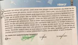 ABC
200
AB
TÜRKÇE
15. Kendinden söz etmeyi kötü görmek, yasak etmek adet olmuştur çünkü kendinden söz etmek her za-
man kendini övmek gibi görünür; kendini övmekse herkesin zıddına gider. Ama kendinden söz etmeyi
yasak etmek, çocuğun burnunu silecek yerde koparmak olur. Ama bana sorarsanız kendinizi kuru söz-
le değil, işle ve eserle anlatın. Ben her şeyden önce düşüncelerimi anlatıyorum, bunlarsa ün ve eser
hâline gelemeyecek kadar belirsiz şeylerdir. Onları söz haline getirmekte bile güçlük çekiyorum. Ben
kendimi olduğum gibi gösteriyorum. Öyle bir beden yapısı koyuyorum ki ortaya bir bakışta damarları,
kasları, her şeyi yerli yerinde görüyorsunuz. Ben yaptıklarımı değil; kendimi, öz benliğimi anlatıyorum.
Bence insan ne olduğunu bilmekte dikkatli olmalı; iyi tarafını da kötü tarafını da aynı titizlikle ortaya
çıkarmalıdır. Aristoteles'e göre hiçbir iyilik sahtelikle bir arada gitmez, doğru hiçbir zaman yanlışa yer
vermez. Kendinden aşağıya bakıp da kendi kafasına hayran olan adam, kendinden yukarıya, geçmiş
yüzyıllara gözlerini kaldırsın; o zaman yüzlerce devin ayakları altında kalacak ve burnu kırılacaktır.
Bu metnin türü aşağıdakilerden hangisidir?
A Fikra
B) Deneme
C) Makale
D) Haber metni
cy