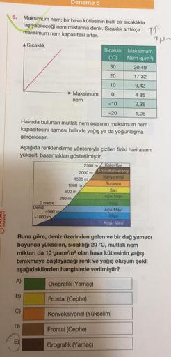 Deneme 5
6.
Maksimum nem; bir hava kütlesinin belli bir sıcaklıkta
taşıyabileceği nem miktarına denir. Sıcaklık arttıkça
maksimum nem kapasitesi artar.
TO
Tues
A Sıcaklık
Sıcaklık
(°C)
30
Maksimum
Nem (g/m)
30,40
20
17 32
10
9,42
► Maksimum
nem
0
4 85
-10
