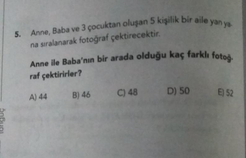 5. Anne, Baba ve 3 çocuktan oluşan 5 kişilik bir aile yan ya-
na sıralanarak fotoğraf çektirecektir.
Anne ile Baba'nın bir arada olduğu kaç farklı fotog.
raf çektirirler?
C) 48
D) 50
B) 46
A) 44
E) 52
