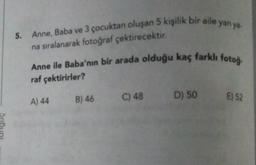 5. Anne, Baba ve 3 çocuktan oluşan 5 kişilik bir aile yan ya-
na sıralanarak fotoğraf çektirecektir.
Anne ile Baba'nın bir arada olduğu kaç farklı fotog.
raf çektirirler?
C) 48
D) 50
B) 46
A) 44
E) 52
