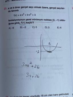 AYT
20. a ve b birer gerçel sayı olmak üzere, gerçel sayılar-
2
da tanımlı
f(x) = ax + b.x2 + 3
fonksiyonunun yerel minimum noktası (2, -1) oldu-
ğuna göre, f'(1) kaçtır?
B) -3
C) O D) 3 E) 6
A) -6
2
-1
2
3 ax +2b
3a+2b
B
niido hir kenar uzunluğu 18 cm olan kare şeklindeki