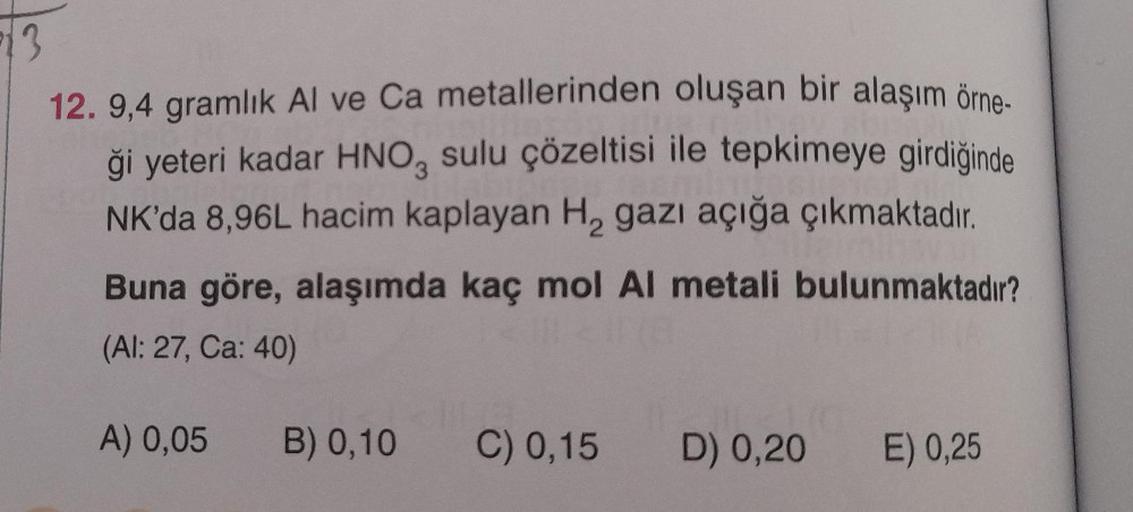 3
12. 9,4 gramlık Al ve Ca metallerinden oluşan bir alaşım örne-
ği yeteri kadar HNO, sulu çözeltisi ile tepkimeye girdiğinde
NK'da 8,96L hacim kaplayan H, gazı açığa çıkmaktadır.
Buna göre, alaşımda kaç mol Al metali bulunmaktadır?
(Al: 27, Ca: 40)
A) 0,0