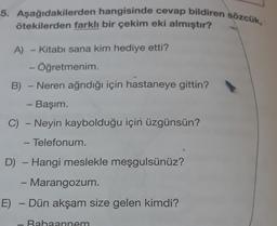 5. Aşağıdakilerden hangisinde cevap bildiren sözcük,
ötekilerden farklı bir çekim eki almıştır?
A) Kitabi sana kim hediye etti?
- Öğretmenim
B) - Neren ağrıdığı için hastaneye gittin?
- Başım.
C) - Neyin kaybolduğu için üzgünsün?
- Telefonum.
-
D) - Hangi meslekle meşgulsünüz?
-
Marangozum.
E) - Dün akşam size gelen kimdi?
.
Rahaannem