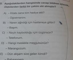 5. Aşağıdakilerden hangisinde cevap bildiren sözcük,
ötekilerden farklı bir çekim eki almıştır?
A) Kitabi sana kim hediye etti?
- Öğretmenim
B) - Neren ağrıdığı için hastaneye gittin?
- Başım.
C) - Neyin kaybolduğu için üzgünsün?
- Telefonum.
-
D) - Hangi meslekle meşgulsünüz?
-
Marangozum.
E) - Dün akşam size gelen kimdi?
.
Rahaannem
