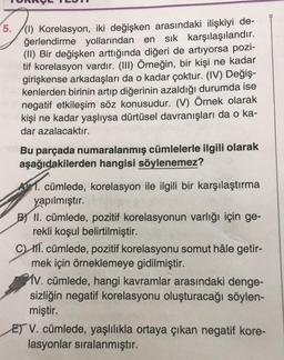 5./(1) Korelasyon, iki değişken arasındaki ilişkiyi de-
ğerlendirme yollarından en sık karşılaşılandır.
(II) Bir değişken arttığında diğeri de artıyorsa pozi-
tif korelasyon vardır. (III) Örneğin, bir kişi ne kadar
girişkense arkadaşları da o kadar çoktur. (IV) Değiş-
kenlerden birinin artıp diğerinin azaldığı durumda ise
negatif etkileşim söz konusudur. (V) Örnek olarak
kişi ne kadar yaşlıysa dürtüsel davranışları da o ka-
dar azalacaktır.
Bu parçada numaralanmış cümlelerle ilgili olarak
aşağıdakilerden hangisi söylenemez?
1. cümlede, korelasyon ile ilgili bir karşılaştırma
yapılmıştır.
B) II. cümlede, pozitif korelasyonun varlığı için ge-
rekli koşul belirtilmiştir.
CW III. cümlede, pozitif korelasyonu somut hâle getir-
mek için örneklemeye gidilmiştir.
MV. cümlede, hangi kavramlar arasındaki denge-
sizliğin negatif korelasyonu oluşturacağı söylen-
miştir.
ET V. cümlede, yaşlılıkla ortaya çıkan negatif kore-
lasyonlar sıralanmıştır.