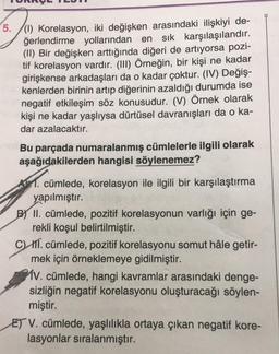 5./(1) Korelasyon, iki değişken arasındaki ilişkiyi de-
ğerlendirme yollarından en sık karşılaşılandır.
(II) Bir değişken arttığında diğeri de artıyorsa pozi-
tif korelasyon vardır. (III) Örneğin, bir kişi ne kadar
girişkense arkadaşları da o kadar çoktur. (IV) Değiş-
kenlerden birinin artıp diğerinin azaldığı durumda ise
negatif etkileşim söz konusudur. (V) Örnek olarak
kişi ne kadar yaşlıysa dürtüsel davranışları da o ka-
dar azalacaktır.
Bu parçada numaralanmış cümlelerle ilgili olarak
aşağıdakilerden hangisi söylenemez?
1. cümlede, korelasyon ile ilgili bir karşılaştırma
yapılmıştır.
B) II. cümlede, pozitif korelasyonun varlığı için ge-
rekli koşul belirtilmiştir.
CW III. cümlede, pozitif korelasyonu somut hâle getir-
mek için örneklemeye gidilmiştir.
MV. cümlede, hangi kavramlar arasındaki denge-
sizliğin negatif korelasyonu oluşturacağı söylen-
miştir.
ET V. cümlede, yaşlılıkla ortaya çıkan negatif kore-
lasyonlar sıralanmıştır.
